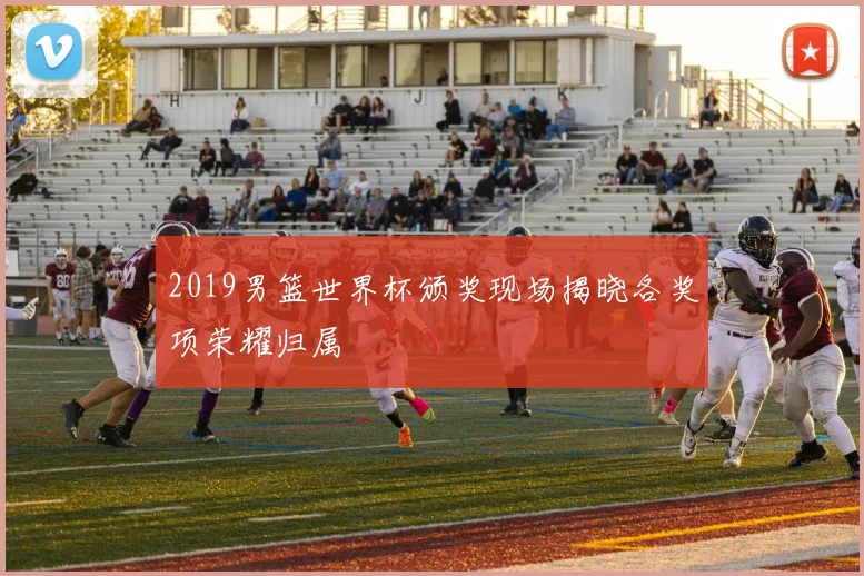 2019男篮世界杯颁奖现场揭晓各奖项荣耀归属