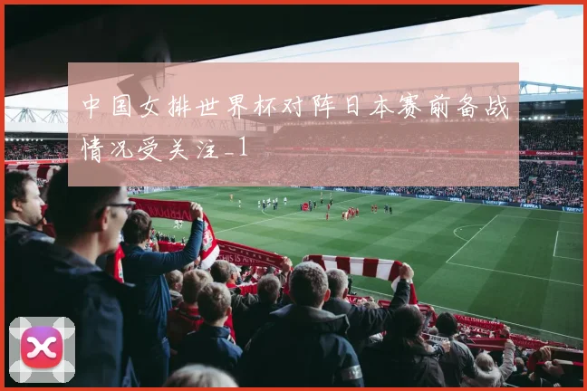 中国女排世界杯对阵日本赛前备战情况受关注_1