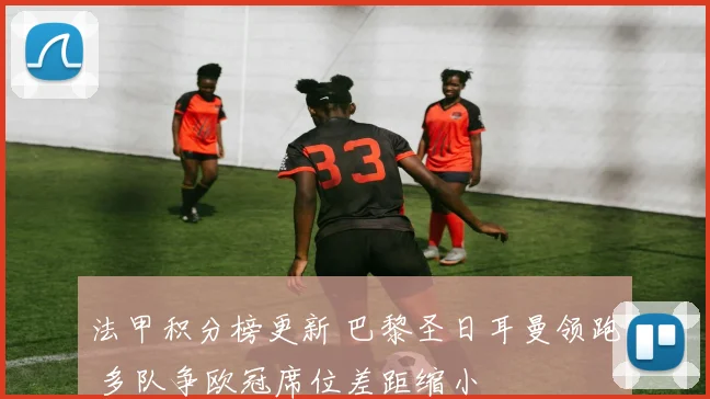 法甲积分榜更新 巴黎圣日耳曼领跑 多队争欧冠席位差距缩小