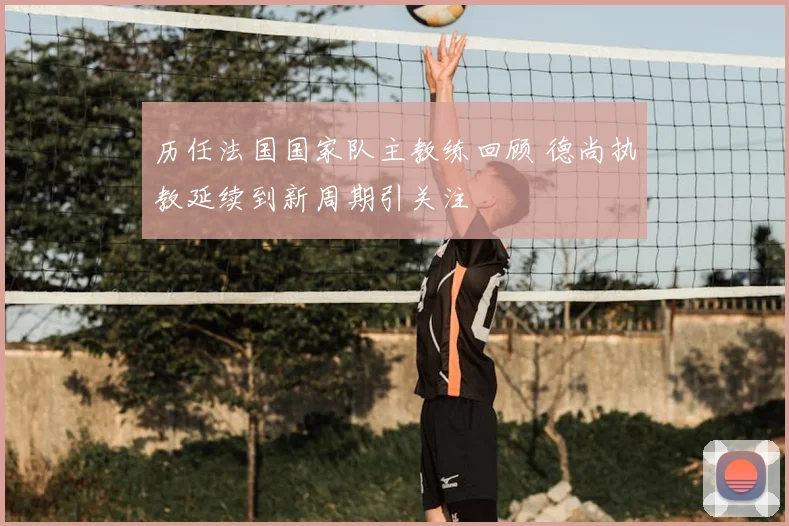 历任法国国家队主教练回顾 德尚执教延续到新周期引关注