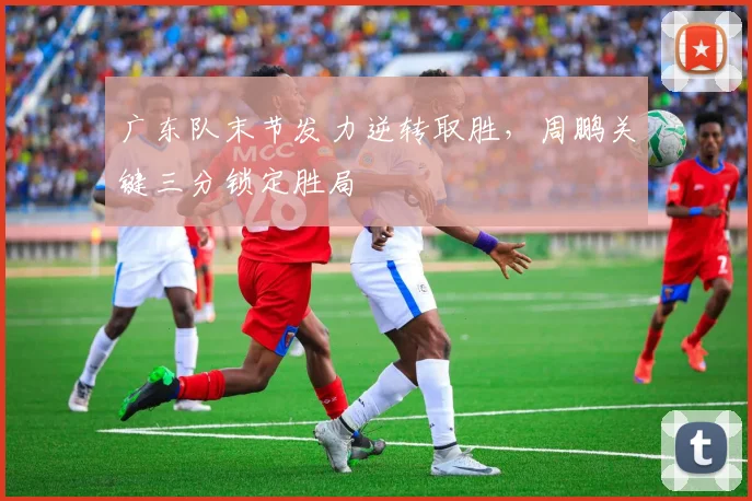 广东队末节发力逆转取胜，周鹏关键三分锁定胜局