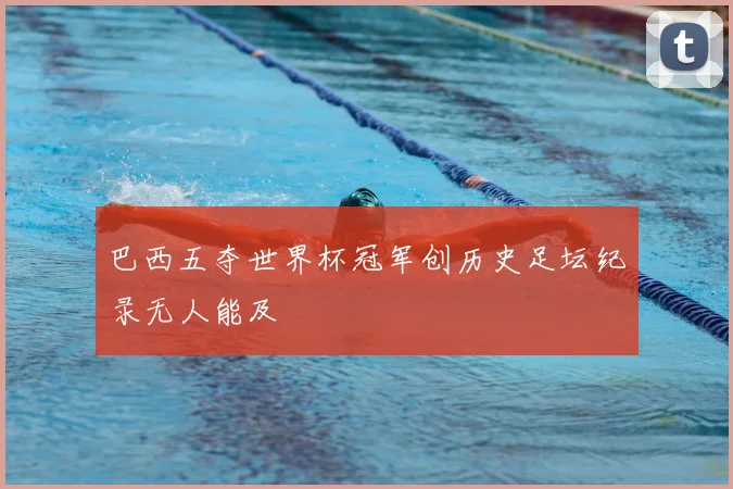 巴西五夺世界杯冠军创历史足坛纪录无人能及