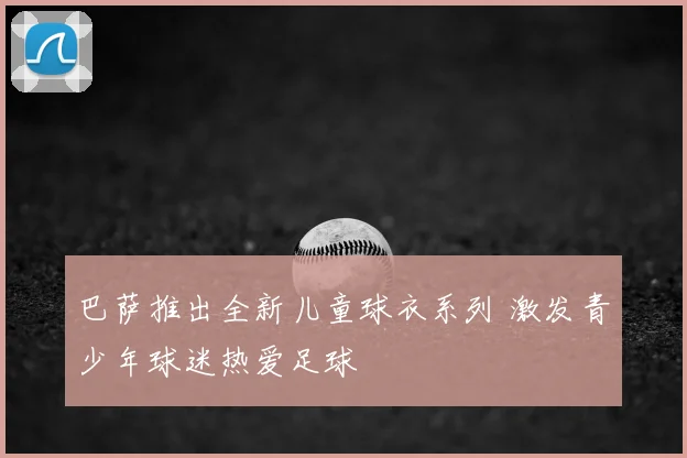 巴萨推出全新儿童球衣系列 激发青少年球迷热爱足球