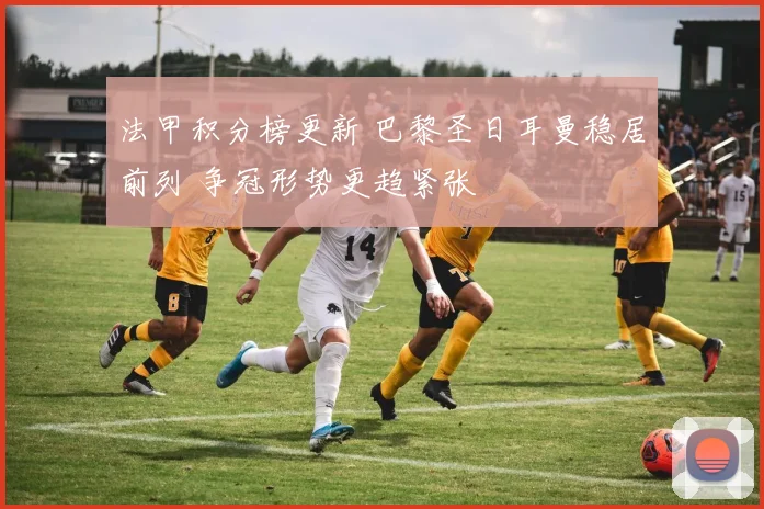 法甲积分榜更新 巴黎圣日耳曼稳居前列 争冠形势更趋紧张