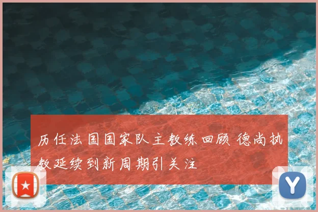 历任法国国家队主教练回顾 德尚执教延续到新周期引关注