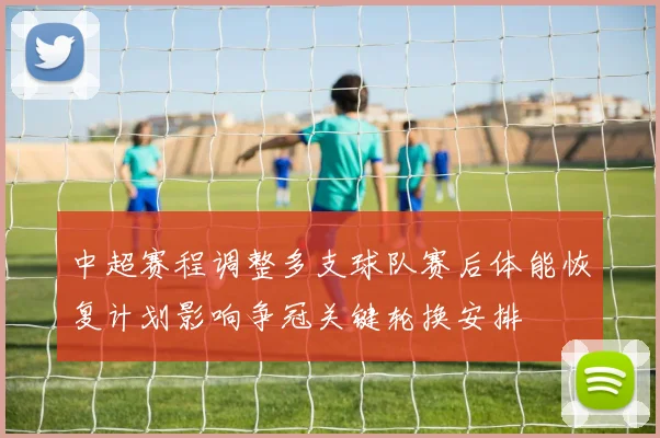 中超赛程调整多支球队赛后体能恢复计划影响争冠关键轮换安排