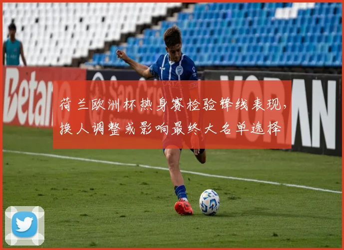 荷兰欧洲杯热身赛检验锋线表现，换人调整或影响最终大名单选择