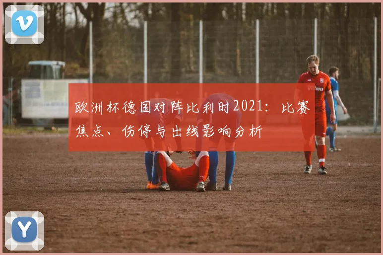 欧洲杯德国对阵比利时2021：比赛焦点、伤停与出线影响分析